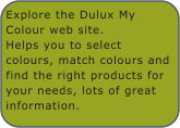 Explore the Dulux My Colour web site.Helps you to select colours, match colours and find the right products for your needs, lots of great information.